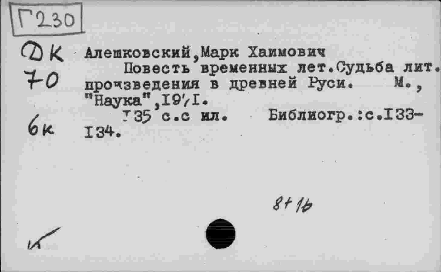 ﻿Q)K f-o /	Алешковский,Марк Хаимович Повесть временных лет.Судьба лит произведения в древней Гуси.	М., "Наука",1971. Т35 с.с ил.	Библиогр.JC.I33-
ок	134.
te